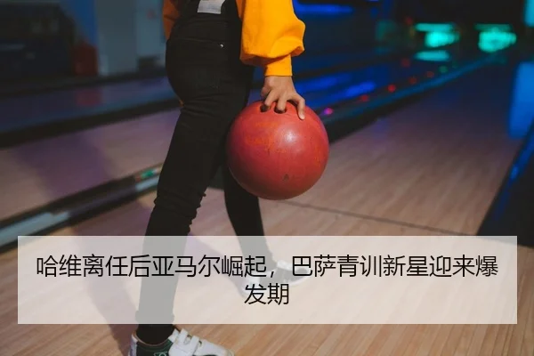 哈维离任后亚马尔崛起，巴萨青训新星迎来爆发期
